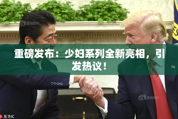 重磅发布：少妇系列全新亮相，引发热议！