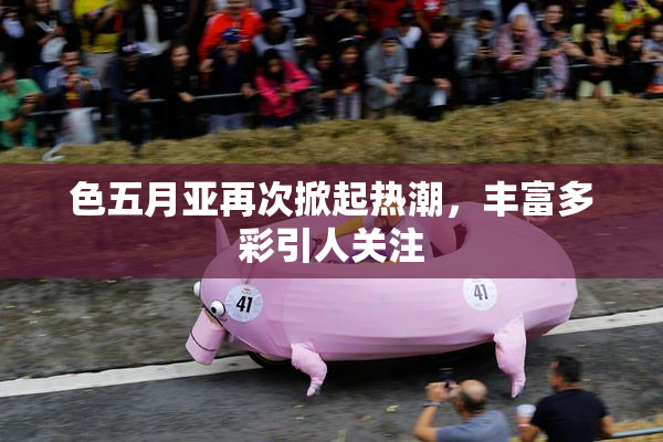 色五月亚再次掀起热潮，丰富多彩引人关注