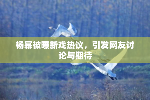 杨幂被曝新戏热议，引发网友讨论与期待