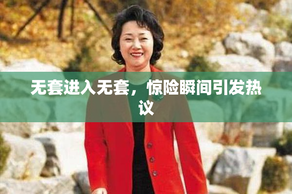 无套进入无套，惊险瞬间引发热议