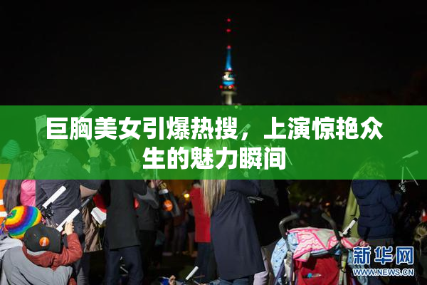 巨胸美女引爆热搜，上演惊艳众生的魅力瞬间