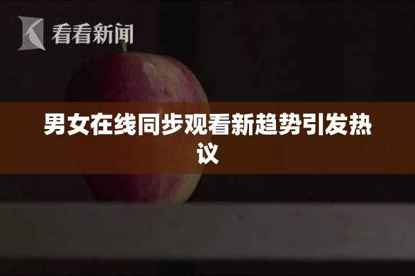 男女在线同步观看新趋势引发热议