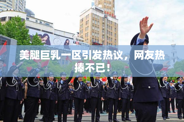 美腿巨乳一区引发热议，网友热捧不已！