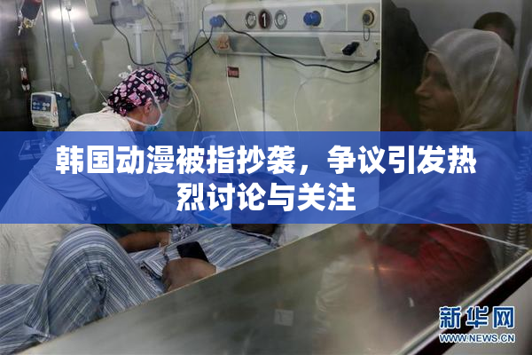 韩国动漫被指抄袭，争议引发热烈讨论与关注
