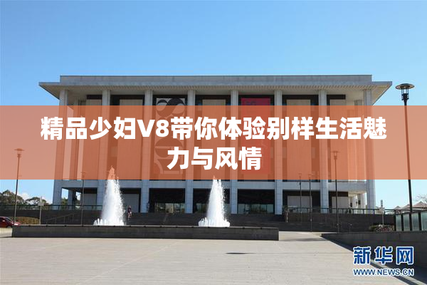 精品少妇V8带你体验别样生活魅力与风情