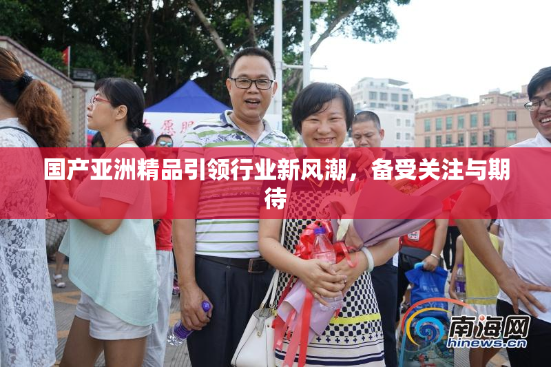 国产亚洲精品引领行业新风潮，备受关注与期待