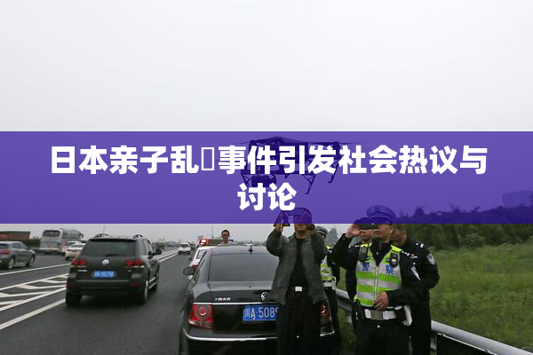 日本亲子乱婬事件引发社会热议与讨论