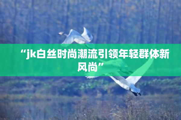 “jk白丝时尚潮流引领年轻群体新风尚”