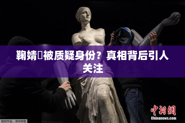鞠婧祎被质疑身份？真相背后引人关注