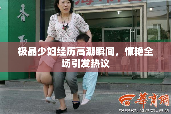 极品少妇经历高潮瞬间，惊艳全场引发热议