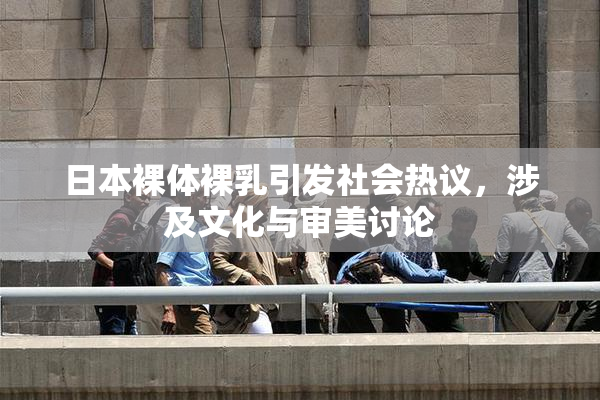 日本裸体裸乳引发社会热议，涉及文化与审美讨论