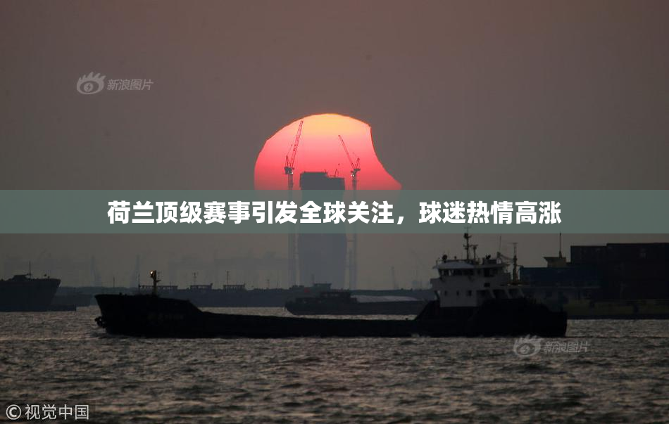 荷兰顶级赛事引发全球关注，球迷热情高涨