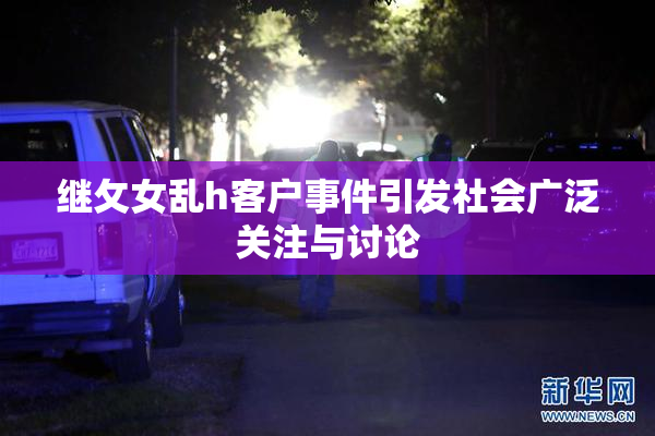 继攵女乱h客户事件引发社会广泛关注与讨论