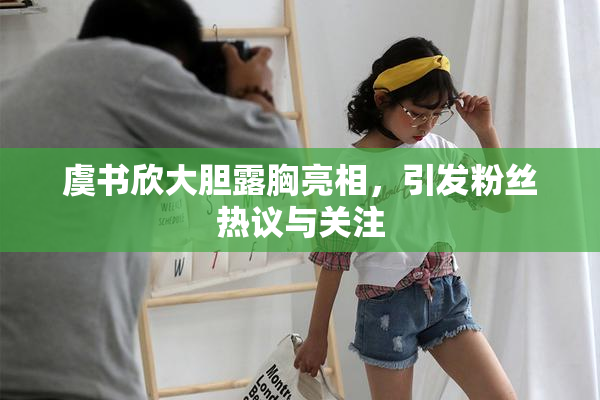虞书欣大胆露胸亮相，引发粉丝热议与关注