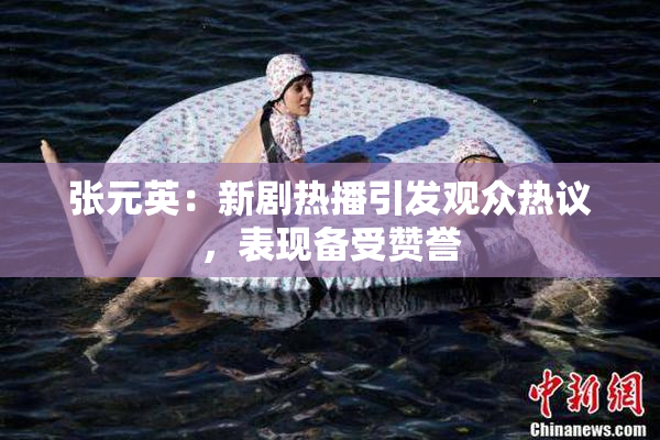 张元英：新剧热播引发观众热议，表现备受赞誉