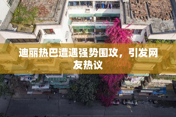 迪丽热巴遭遇强势围攻，引发网友热议