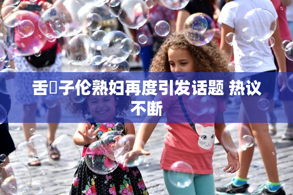 舌乚子伦熟妇再度引发话题 热议不断