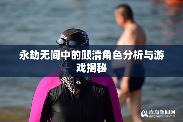 永劫无间中的顾清角色分析与游戏揭秘