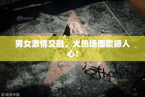 男女激情交融，火热场面震撼人心！
