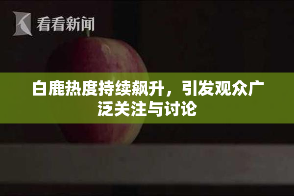 白鹿热度持续飙升，引发观众广泛关注与讨论