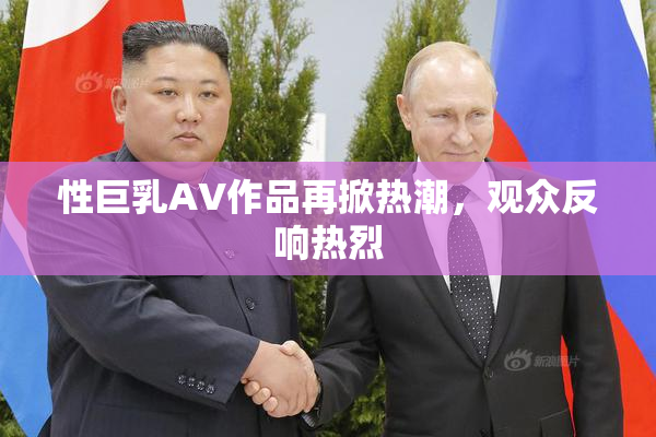 性巨乳AV作品再掀热潮，观众反响热烈