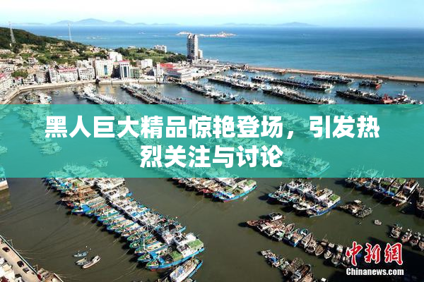 黑人巨大精品惊艳登场，引发热烈关注与讨论