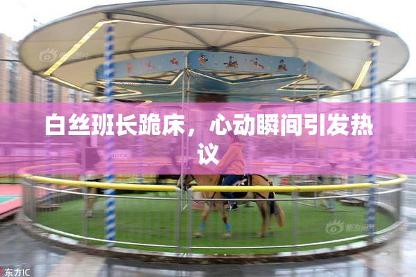 白丝班长跪床，心动瞬间引发热议