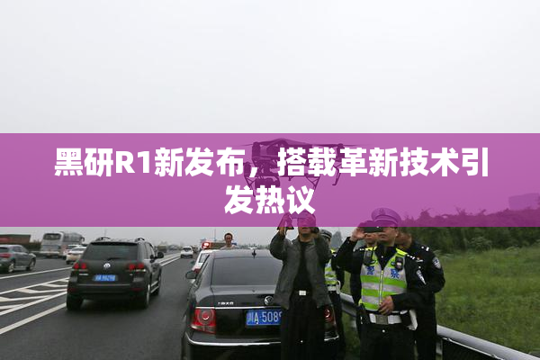 黑研R1新发布，搭载革新技术引发热议