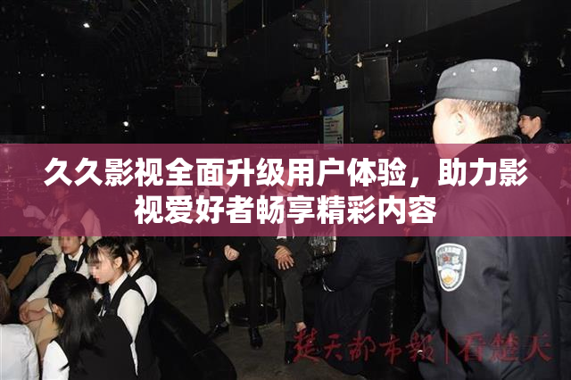 久久影视全面升级用户体验，助力影视爱好者畅享精彩内容