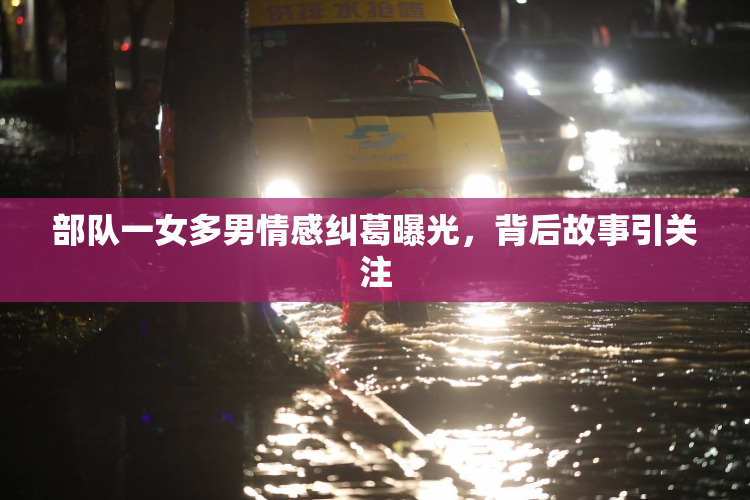 部队一女多男情感纠葛曝光，背后故事引关注