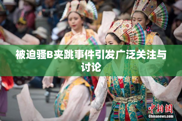 被迫骚B夹跳事件引发广泛关注与讨论