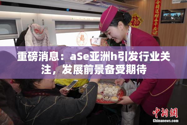 重磅消息：aSe亚洲h引发行业关注，发展前景备受期待