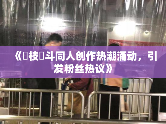 《狛枝凪斗同人创作热潮涌动，引发粉丝热议》