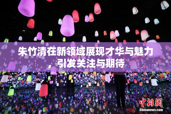 朱竹清在新领域展现才华与魅力，引发关注与期待