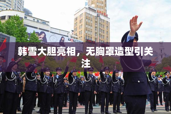 韩雪大胆亮相，无胸罩造型引关注