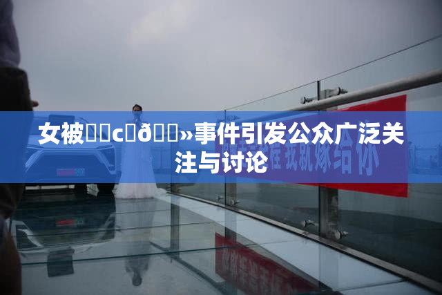 女被❌‌c‌🐻事件引发公众广泛关注与讨论