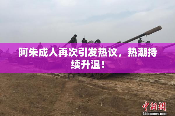 阿朱成人再次引发热议，热潮持续升温！