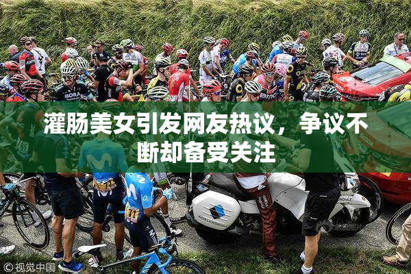 灌肠美女引发网友热议，争议不断却备受关注
