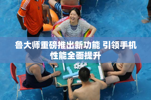 鲁大师重磅推出新功能 引领手机性能全面提升