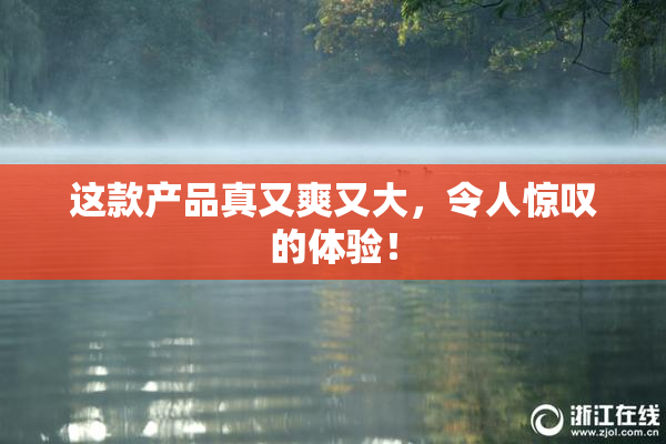 这款产品真又爽又大，令人惊叹的体验！