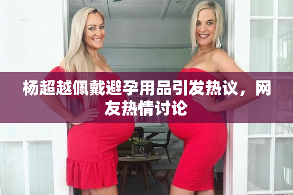 杨超越佩戴避孕用品引发热议，网友热情讨论