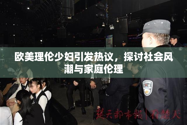 欧美理伦少妇引发热议，探讨社会风潮与家庭伦理