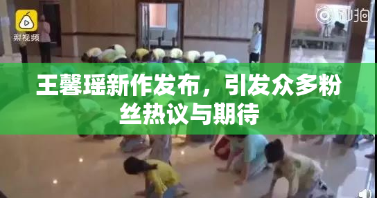 王馨瑶新作发布，引发众多粉丝热议与期待