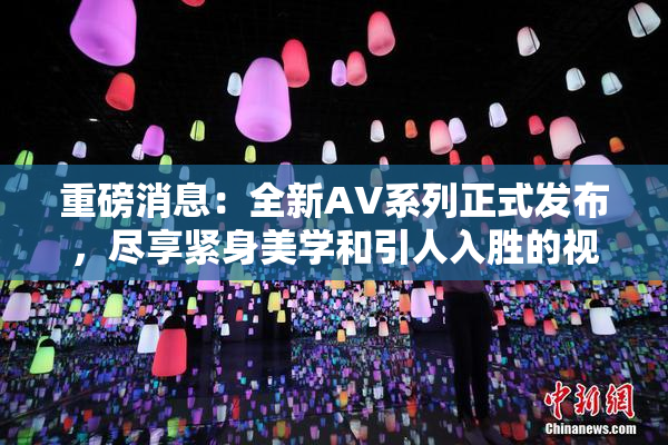 重磅消息：全新AV系列正式发布，尽享紧身美学和引人入胜的视觉盛宴！