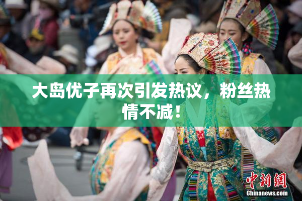 大岛优子再次引发热议，粉丝热情不减！