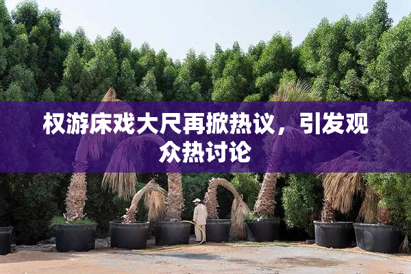 权游床戏大尺再掀热议，引发观众热讨论