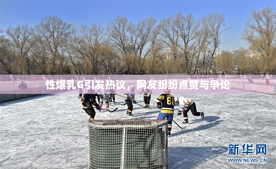 性爆乳G引发热议，网友纷纷点赞与争论