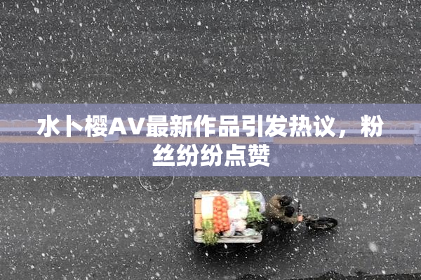 水卜樱AV最新作品引发热议，粉丝纷纷点赞