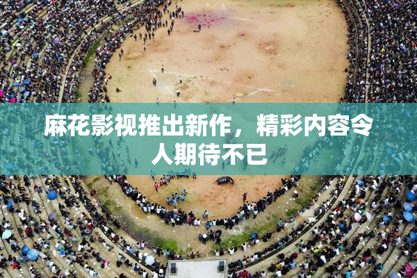 麻花影视推出新作，精彩内容令人期待不已
