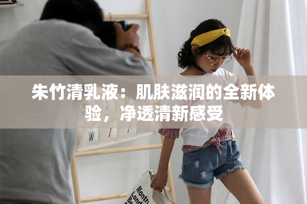 朱竹清乳液：肌肤滋润的全新体验，净透清新感受